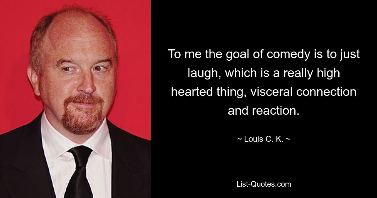 To me the goal of comedy is to just laugh, which is a really high hearted thing, visceral connection and reaction. — © Louis C. K.