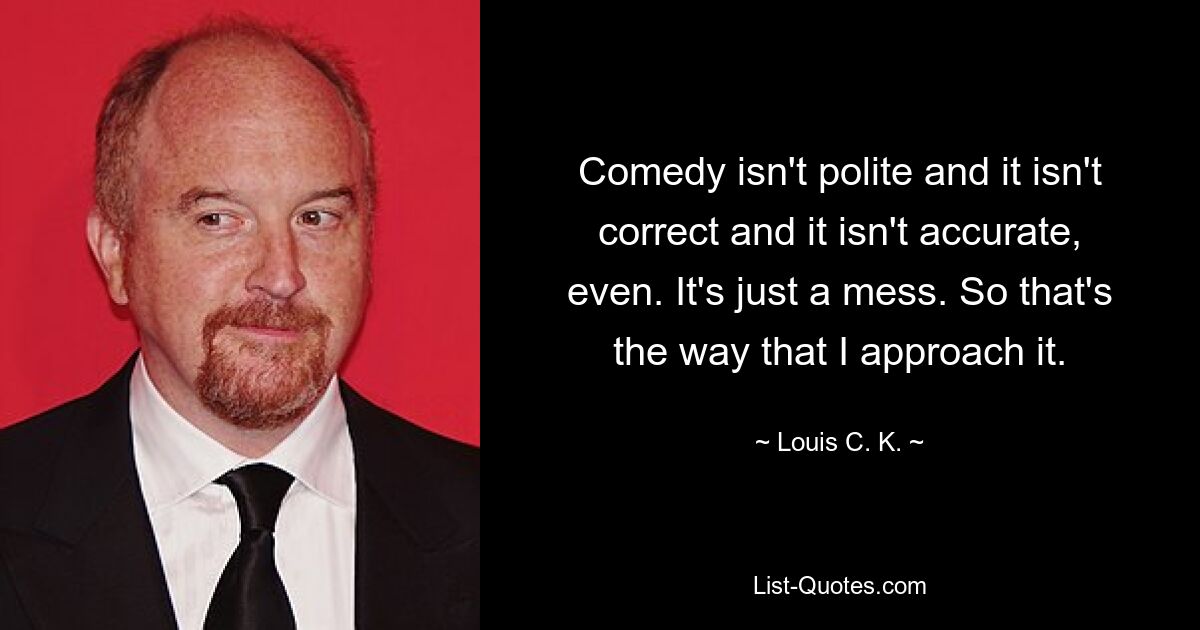 Comedy isn't polite and it isn't correct and it isn't accurate, even. It's just a mess. So that's the way that I approach it. — © Louis C. K.