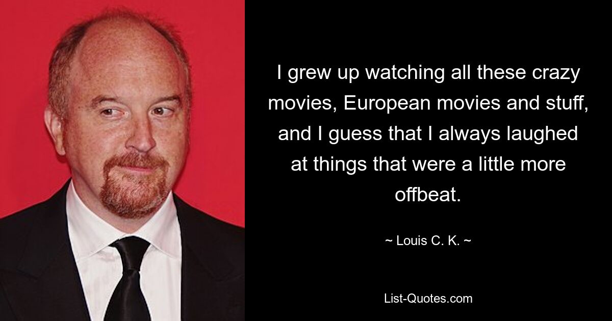 I grew up watching all these crazy movies, European movies and stuff, and I guess that I always laughed at things that were a little more offbeat. — © Louis C. K.