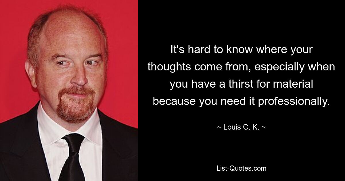 It's hard to know where your thoughts come from, especially when you have a thirst for material because you need it professionally. — © Louis C. K.