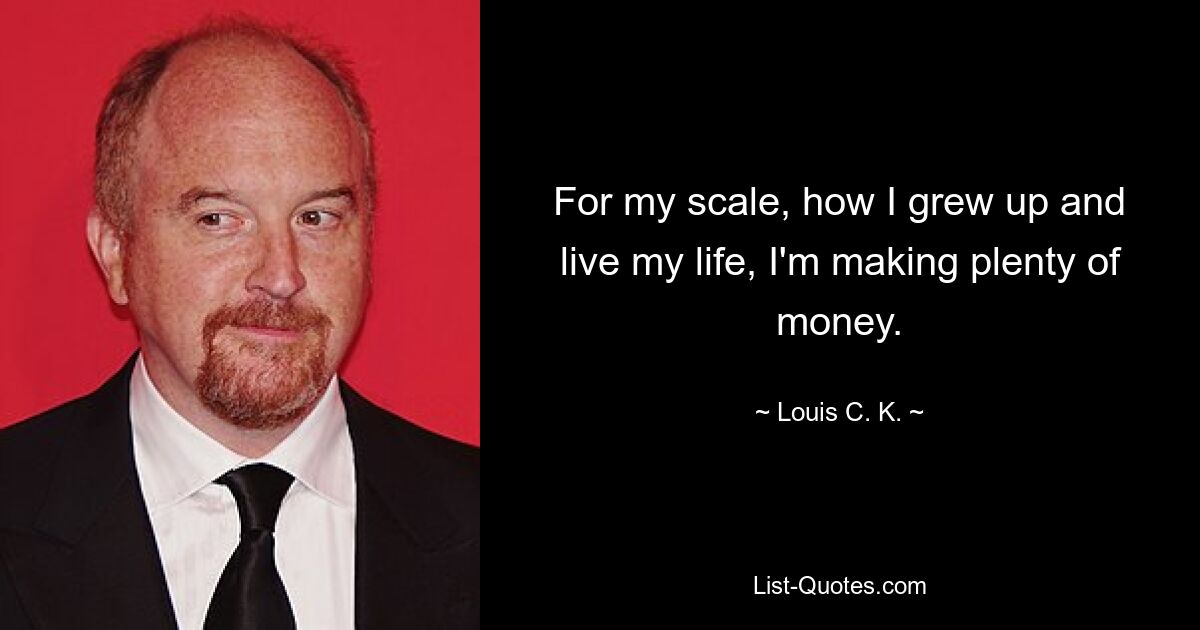 For my scale, how I grew up and live my life, I'm making plenty of money. — © Louis C. K.