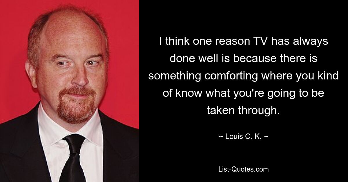 I think one reason TV has always done well is because there is something comforting where you kind of know what you're going to be taken through. — © Louis C. K.