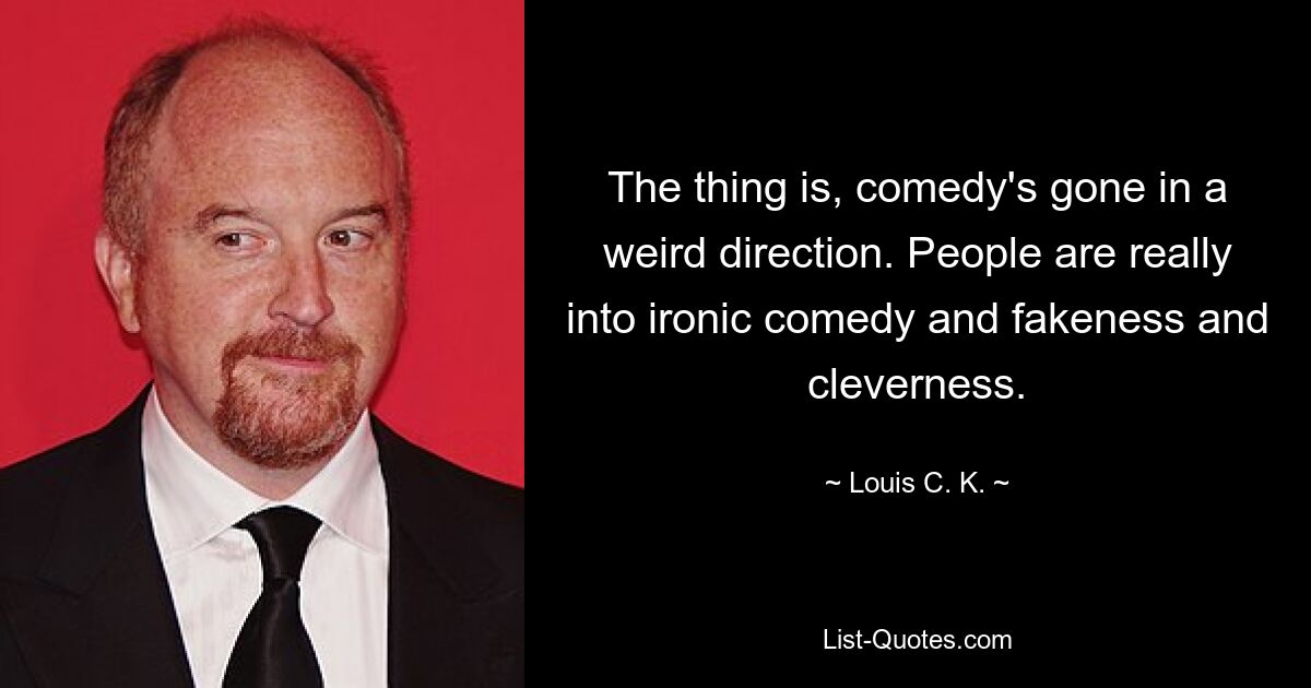 The thing is, comedy's gone in a weird direction. People are really into ironic comedy and fakeness and cleverness. — © Louis C. K.