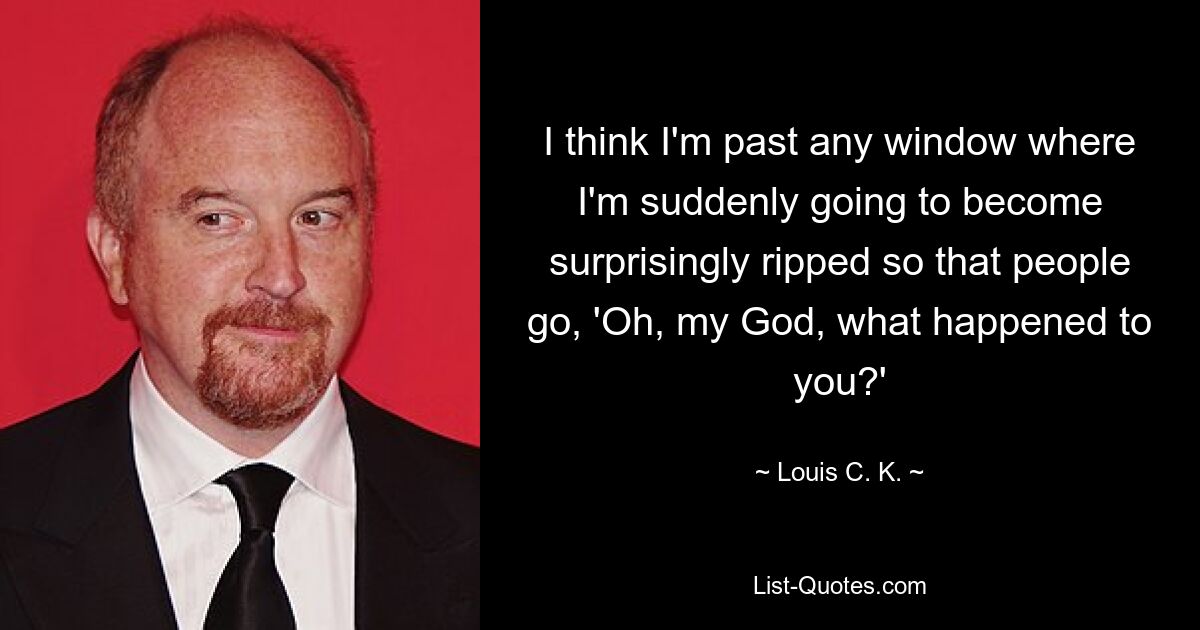 I think I'm past any window where I'm suddenly going to become surprisingly ripped so that people go, 'Oh, my God, what happened to you?' — © Louis C. K.