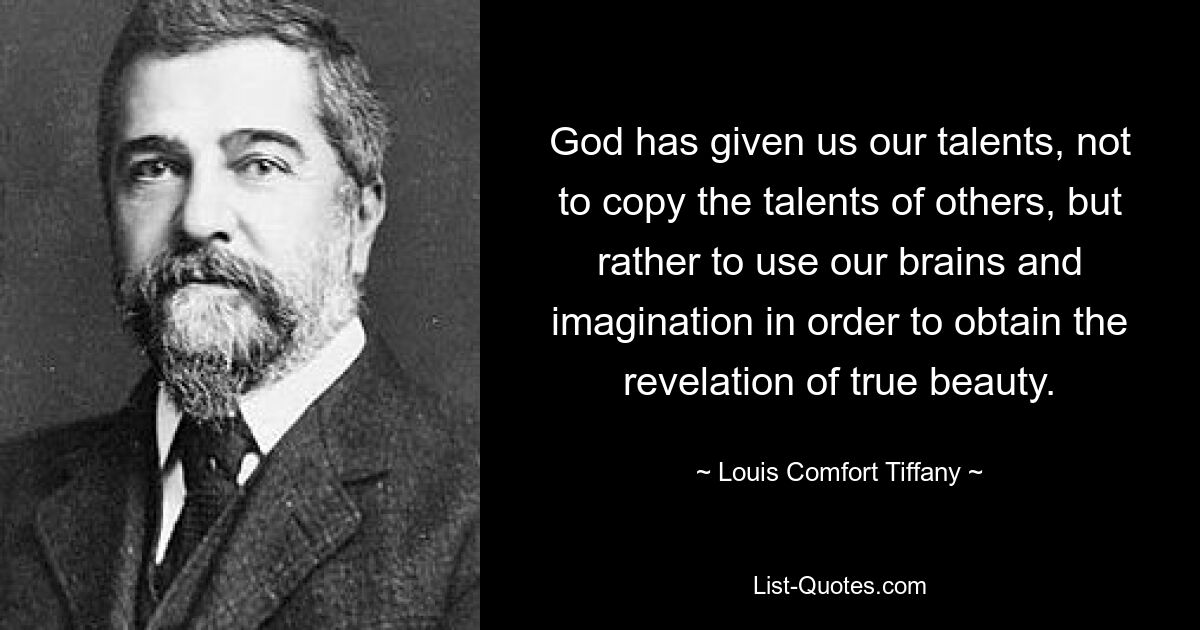 God has given us our talents, not to copy the talents of others, but rather to use our brains and imagination in order to obtain the revelation of true beauty. — © Louis Comfort Tiffany