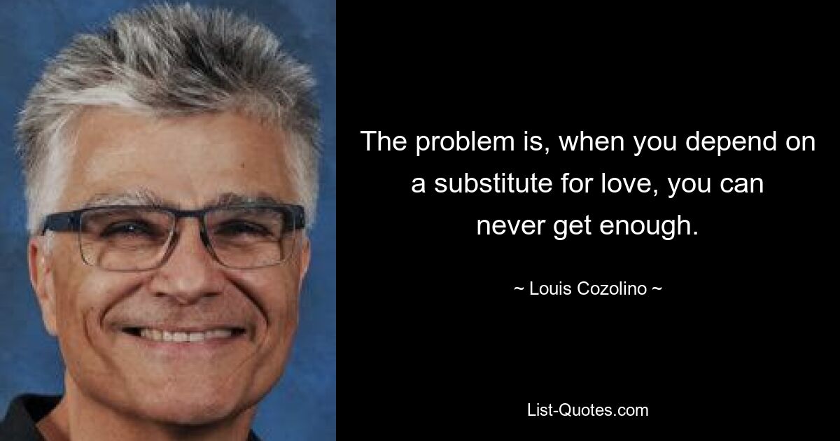 The problem is, when you depend on a substitute for love, you can never get enough. — © Louis Cozolino