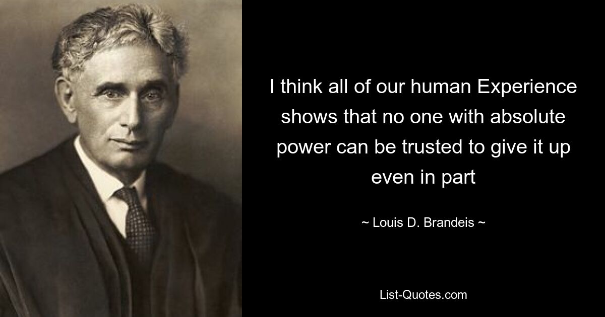 I think all of our human Experience shows that no one with absolute power can be trusted to give it up even in part — © Louis D. Brandeis