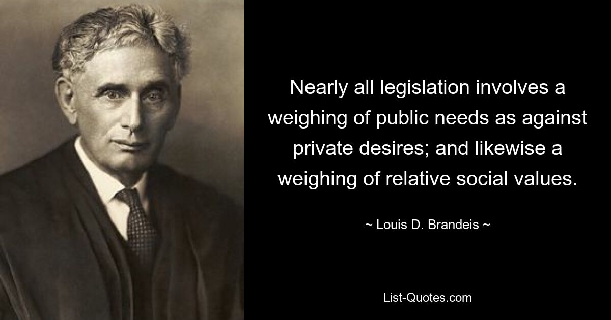 Nearly all legislation involves a weighing of public needs as against private desires; and likewise a weighing of relative social values. — © Louis D. Brandeis