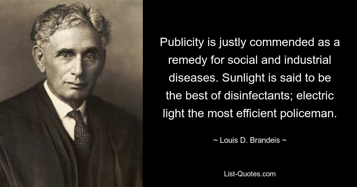 Publicity is justly commended as a remedy for social and industrial diseases. Sunlight is said to be the best of disinfectants; electric light the most efficient policeman. — © Louis D. Brandeis