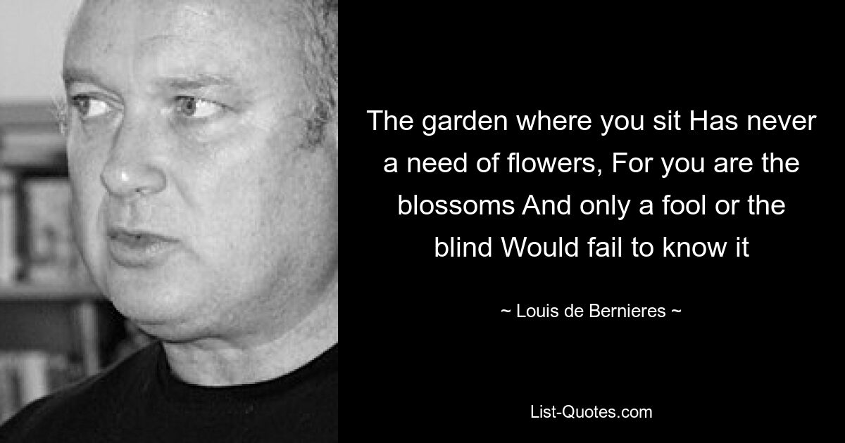 The garden where you sit Has never a need of flowers, For you are the blossoms And only a fool or the blind Would fail to know it — © Louis de Bernieres