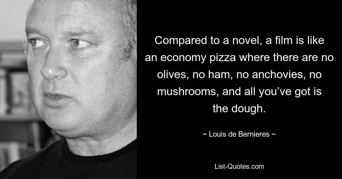 Compared to a novel, a film is like an economy pizza where there are no olives, no ham, no anchovies, no mushrooms, and all you’ve got is the dough. — © Louis de Bernieres