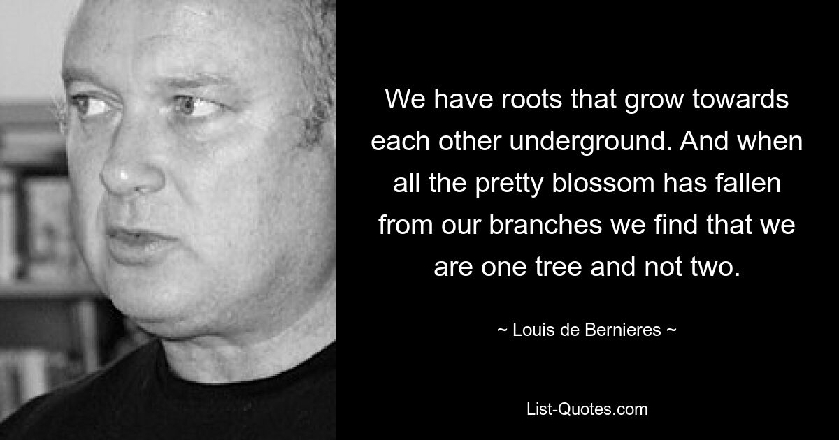 Wir haben Wurzeln, die im Untergrund aufeinander zuwachsen. Und wenn all die schönen Blüten von unseren Zweigen gefallen sind, stellen wir fest, dass wir ein Baum sind und nicht zwei. — © Louis de Bernieres