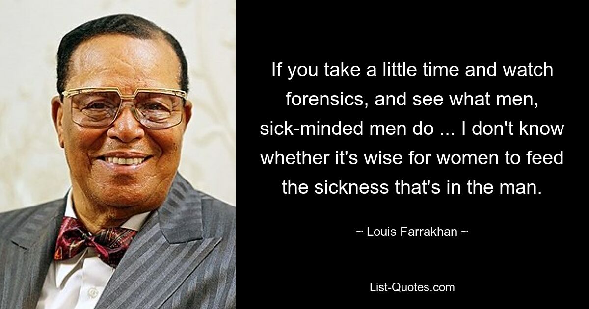 If you take a little time and watch forensics, and see what men, sick-minded men do ... I don't know whether it's wise for women to feed the sickness that's in the man. — © Louis Farrakhan