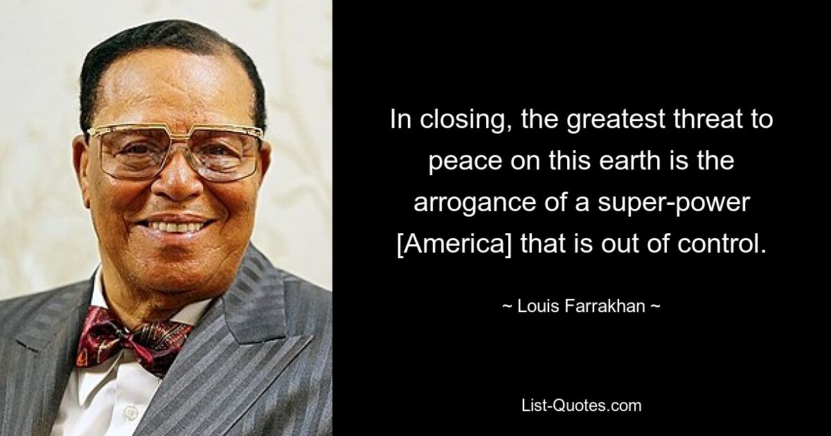 In closing, the greatest threat to peace on this earth is the arrogance of a super-power [America] that is out of control. — © Louis Farrakhan