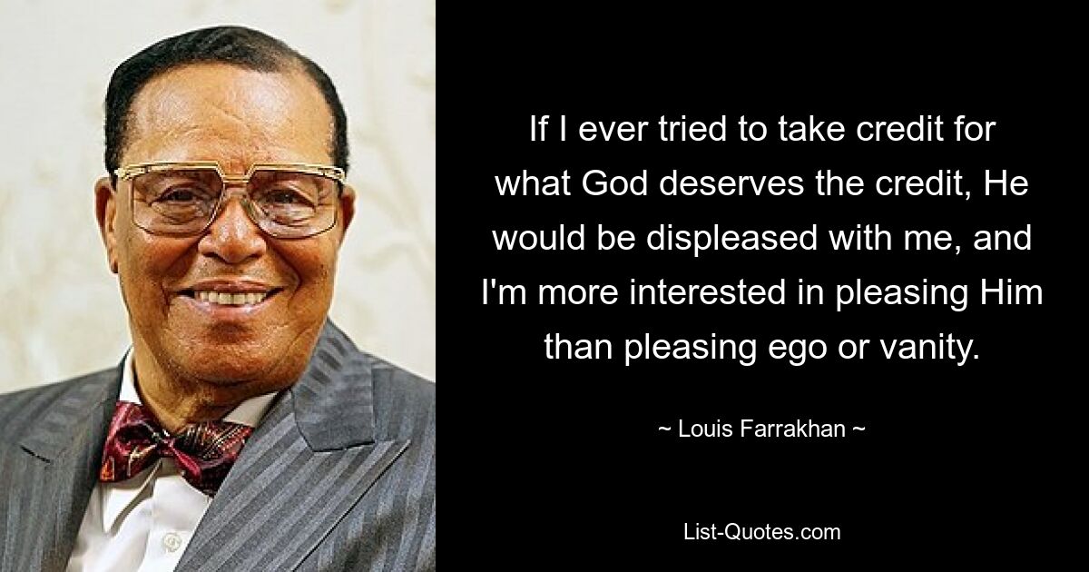 If I ever tried to take credit for what God deserves the credit, He would be displeased with me, and I'm more interested in pleasing Him than pleasing ego or vanity. — © Louis Farrakhan