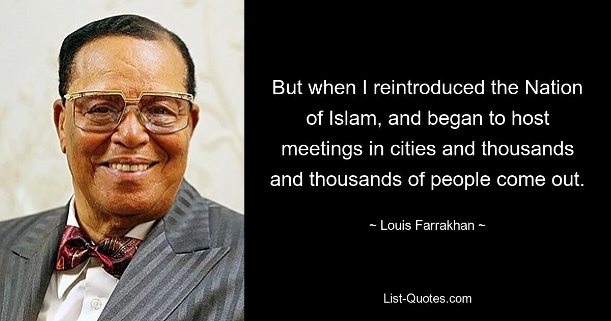 But when I reintroduced the Nation of Islam, and began to host meetings in cities and thousands and thousands of people come out. — © Louis Farrakhan