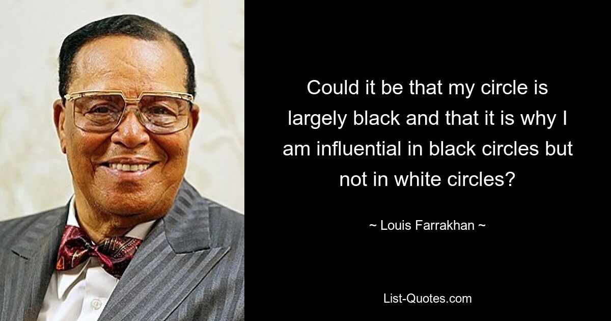 Could it be that my circle is largely black and that it is why I am influential in black circles but not in white circles? — © Louis Farrakhan