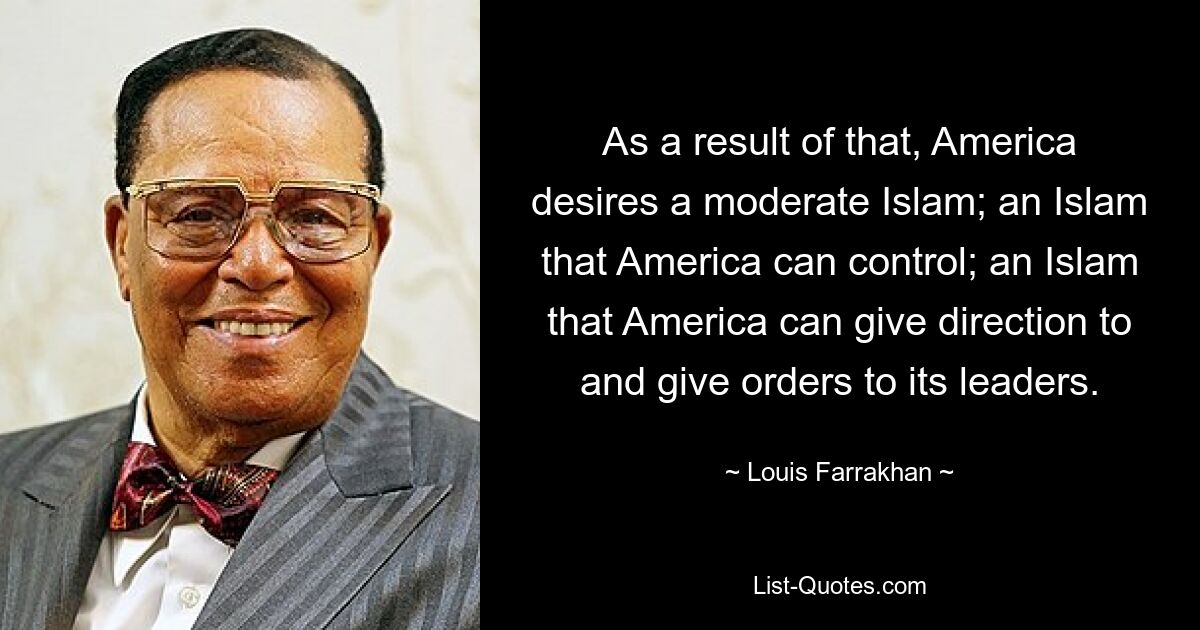 As a result of that, America desires a moderate Islam; an Islam that America can control; an Islam that America can give direction to and give orders to its leaders. — © Louis Farrakhan