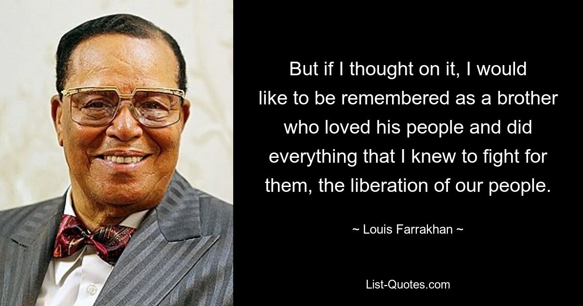 But if I thought on it, I would like to be remembered as a brother who loved his people and did everything that I knew to fight for them, the liberation of our people. — © Louis Farrakhan