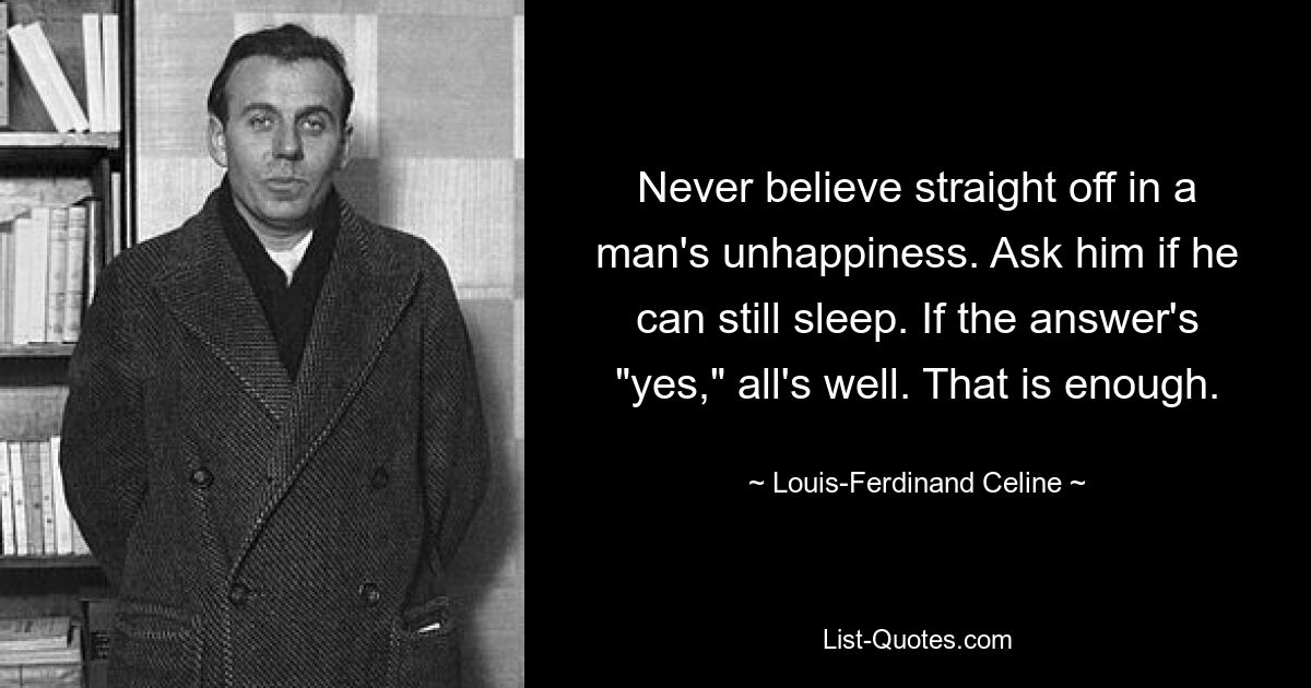 Never believe straight off in a man's unhappiness. Ask him if he can still sleep. If the answer's "yes," all's well. That is enough. — © Louis-Ferdinand Celine