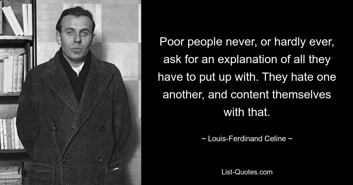 Poor people never, or hardly ever, ask for an explanation of all they have to put up with. They hate one another, and content themselves with that. — © Louis-Ferdinand Celine