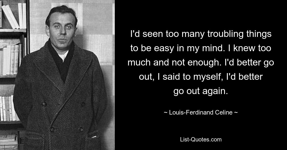 I'd seen too many troubling things to be easy in my mind. I knew too much and not enough. I'd better go out, I said to myself, I'd better go out again. — © Louis-Ferdinand Celine