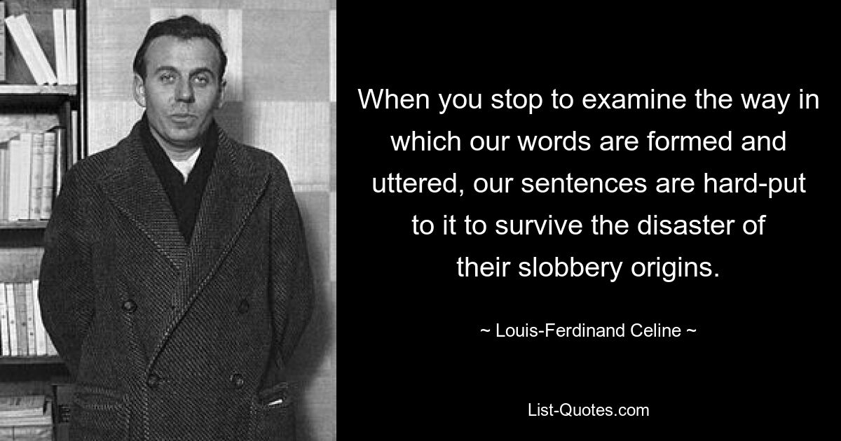 When you stop to examine the way in which our words are formed and uttered, our sentences are hard-put to it to survive the disaster of their slobbery origins. — © Louis-Ferdinand Celine