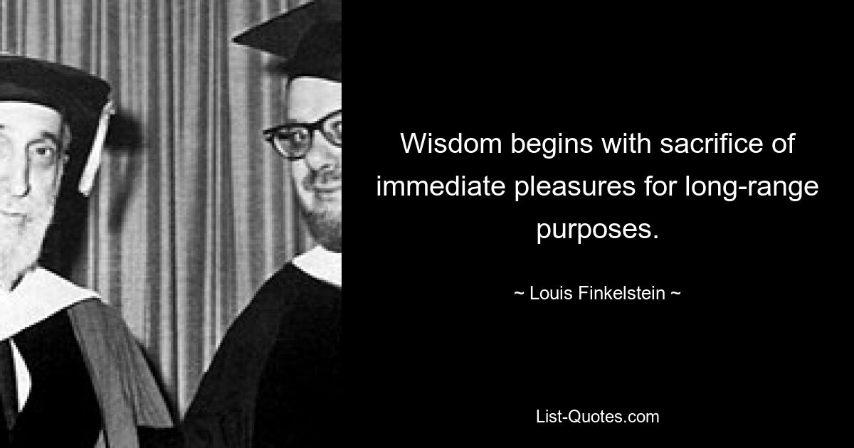 Wisdom begins with sacrifice of immediate pleasures for long-range purposes. — © Louis Finkelstein