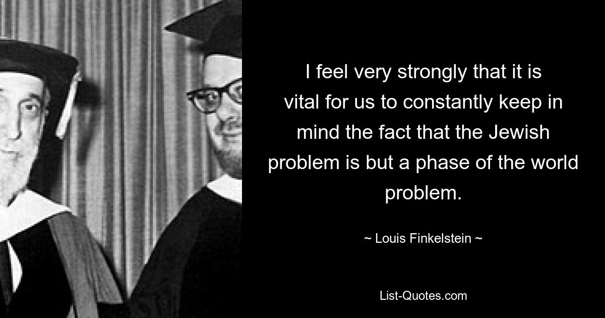 I feel very strongly that it is vital for us to constantly keep in mind the fact that the Jewish problem is but a phase of the world problem. — © Louis Finkelstein