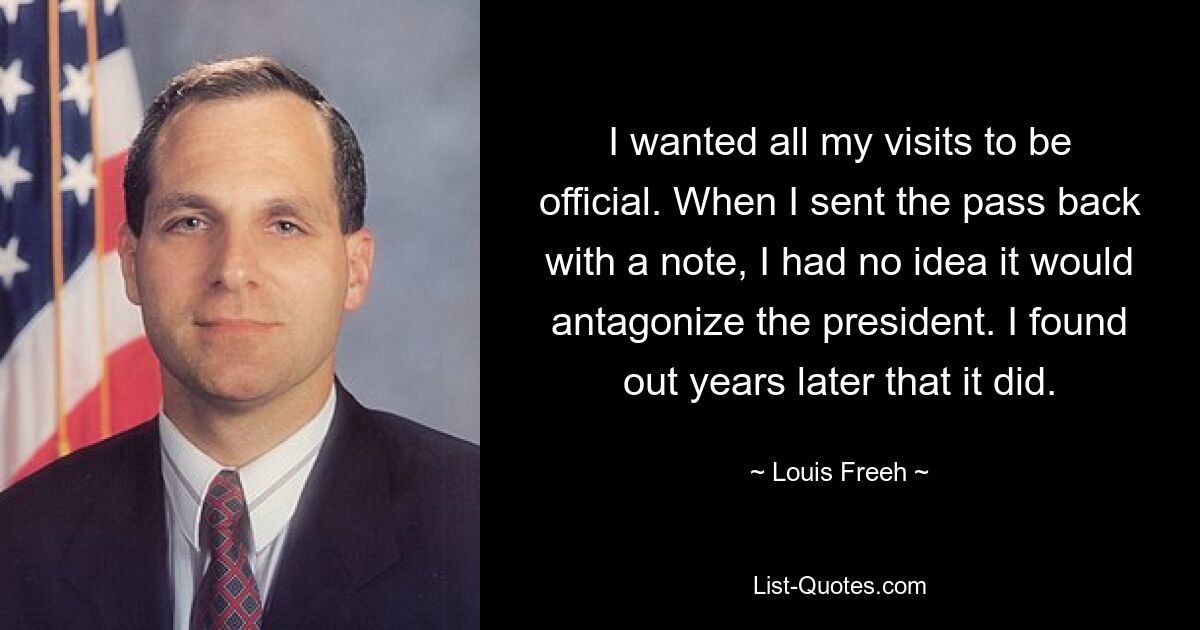 I wanted all my visits to be official. When I sent the pass back with a note, I had no idea it would antagonize the president. I found out years later that it did. — © Louis Freeh