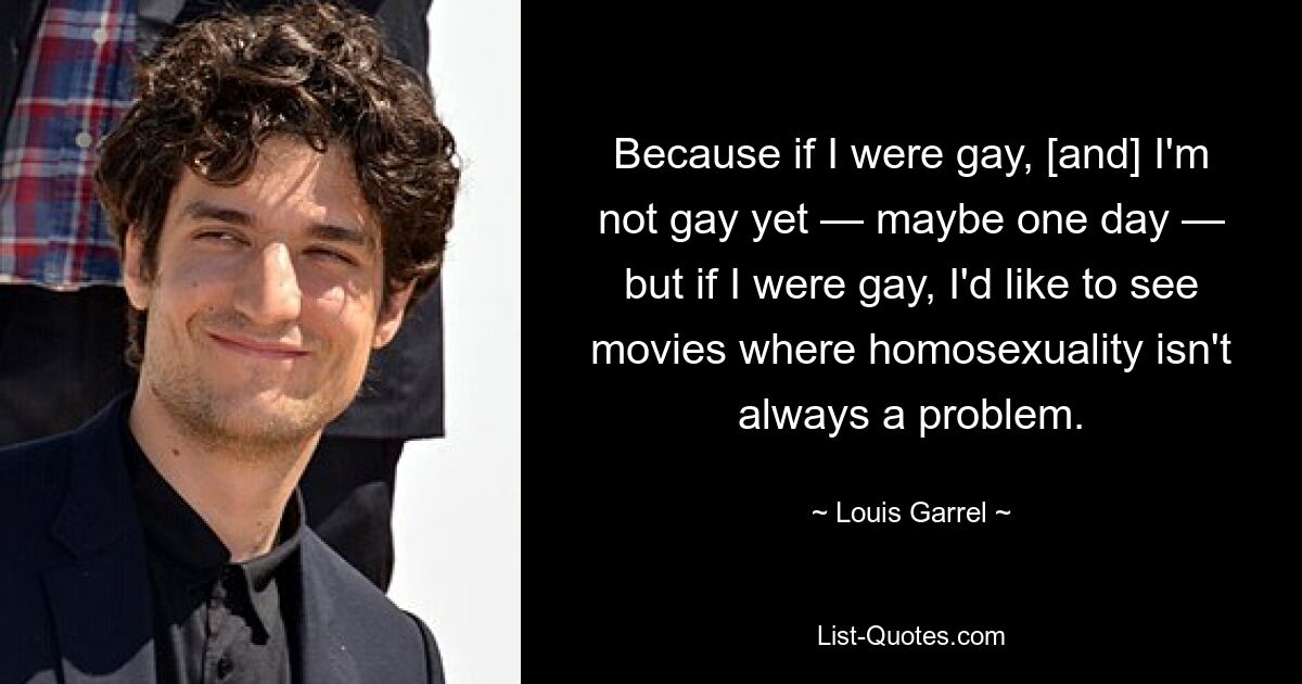 Because if I were gay, [and] I'm not gay yet — maybe one day — but if I were gay, I'd like to see movies where homosexuality isn't always a problem. — © Louis Garrel