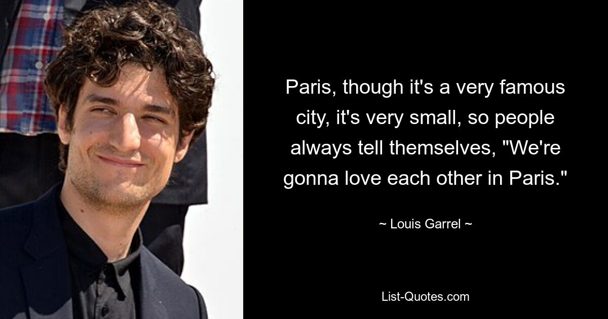 Paris, though it's a very famous city, it's very small, so people always tell themselves, "We're gonna love each other in Paris." — © Louis Garrel