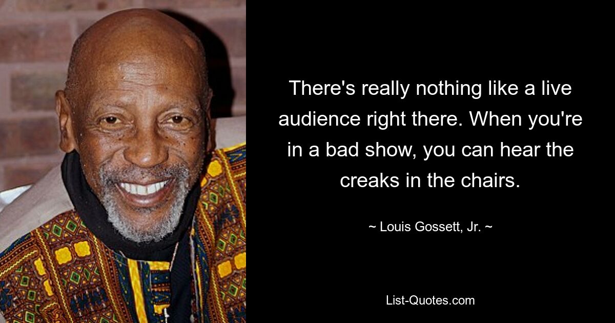 There's really nothing like a live audience right there. When you're in a bad show, you can hear the creaks in the chairs. — © Louis Gossett, Jr.