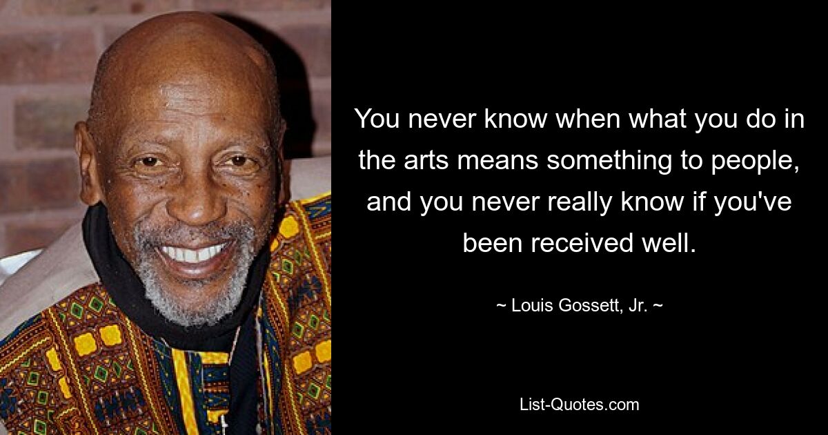 You never know when what you do in the arts means something to people, and you never really know if you've been received well. — © Louis Gossett, Jr.