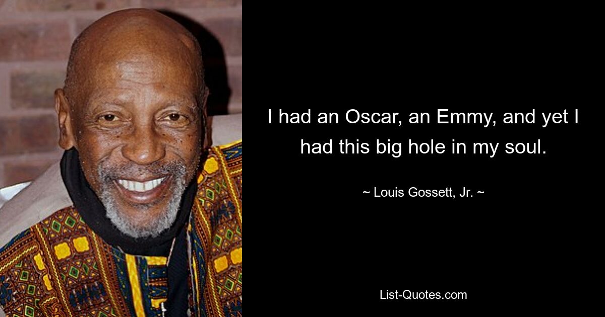 I had an Oscar, an Emmy, and yet I had this big hole in my soul. — © Louis Gossett, Jr.