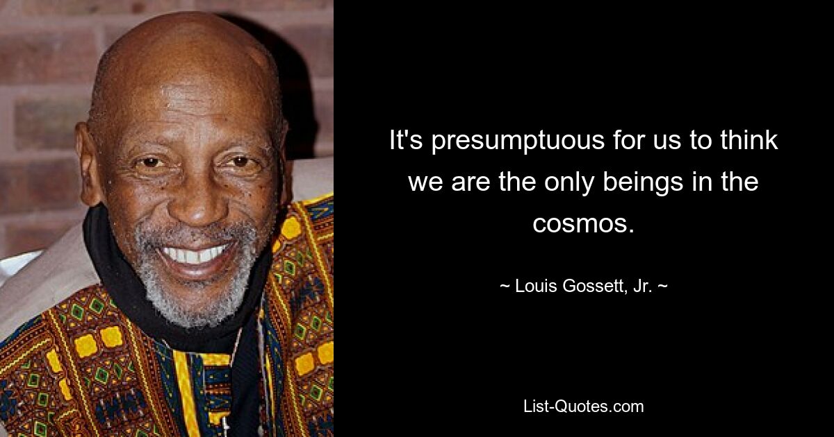 It's presumptuous for us to think we are the only beings in the cosmos. — © Louis Gossett, Jr.