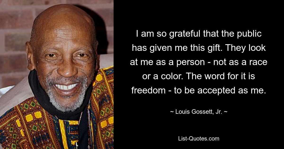 I am so grateful that the public has given me this gift. They look at me as a person - not as a race or a color. The word for it is freedom - to be accepted as me. — © Louis Gossett, Jr.