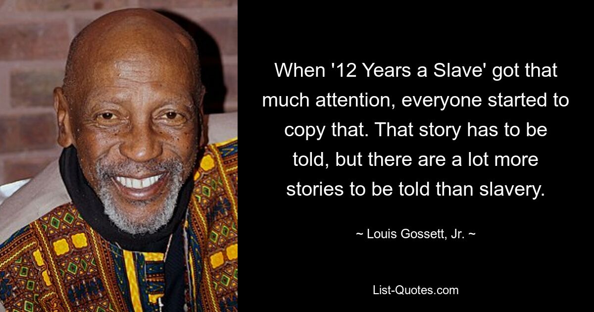 When '12 Years a Slave' got that much attention, everyone started to copy that. That story has to be told, but there are a lot more stories to be told than slavery. — © Louis Gossett, Jr.