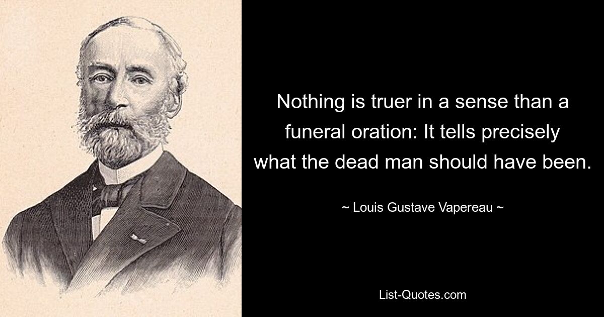 Nothing is truer in a sense than a funeral oration: It tells precisely what the dead man should have been. — © Louis Gustave Vapereau