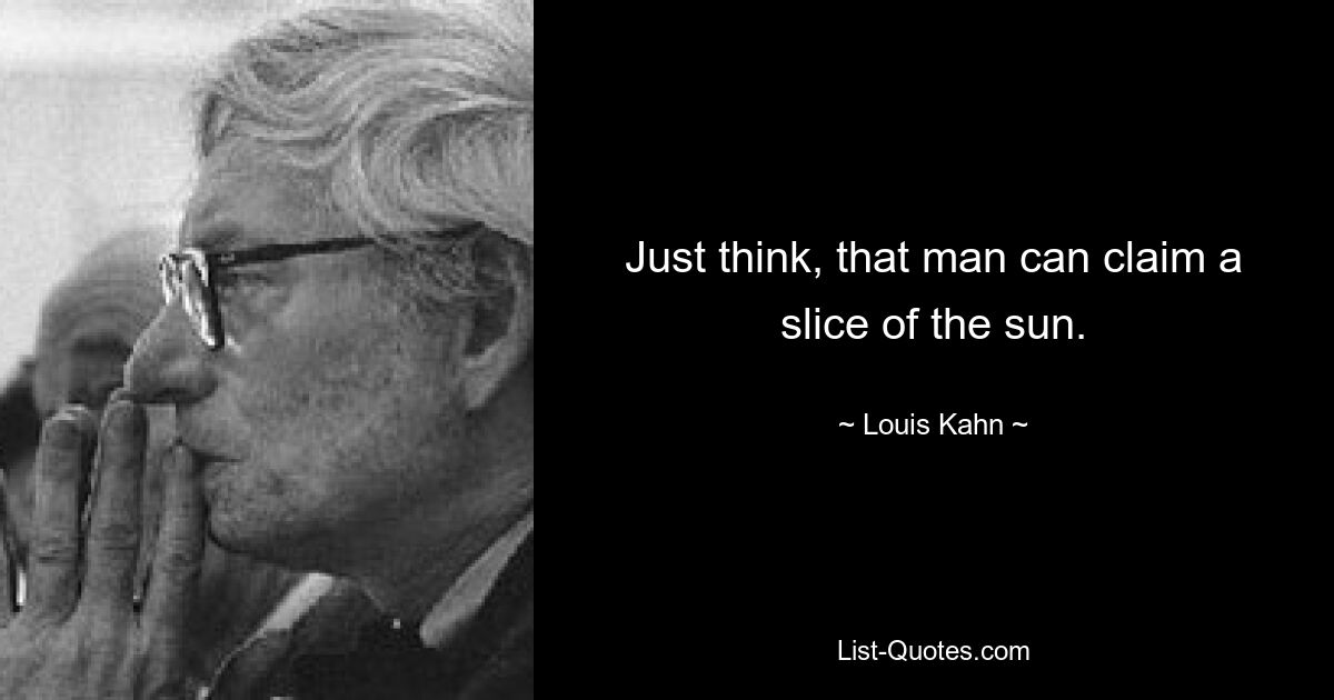 Just think, that man can claim a slice of the sun. — © Louis Kahn