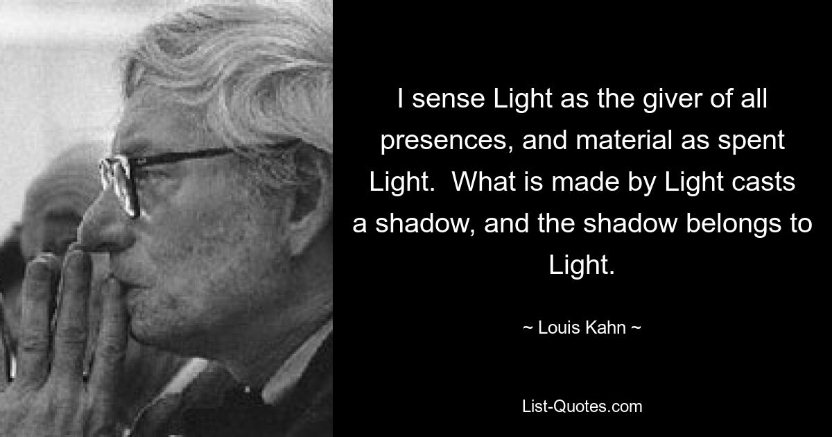 I sense Light as the giver of all presences, and material as spent Light.  What is made by Light casts a shadow, and the shadow belongs to Light. — © Louis Kahn