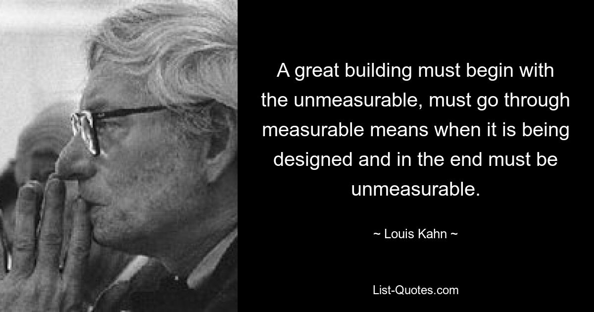 A great building must begin with the unmeasurable, must go through measurable means when it is being designed and in the end must be unmeasurable. — © Louis Kahn