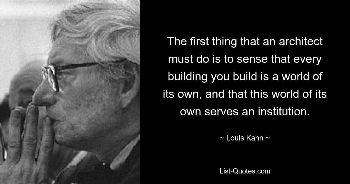 The first thing that an architect must do is to sense that every building you build is a world of its own, and that this world of its own serves an institution. — © Louis Kahn