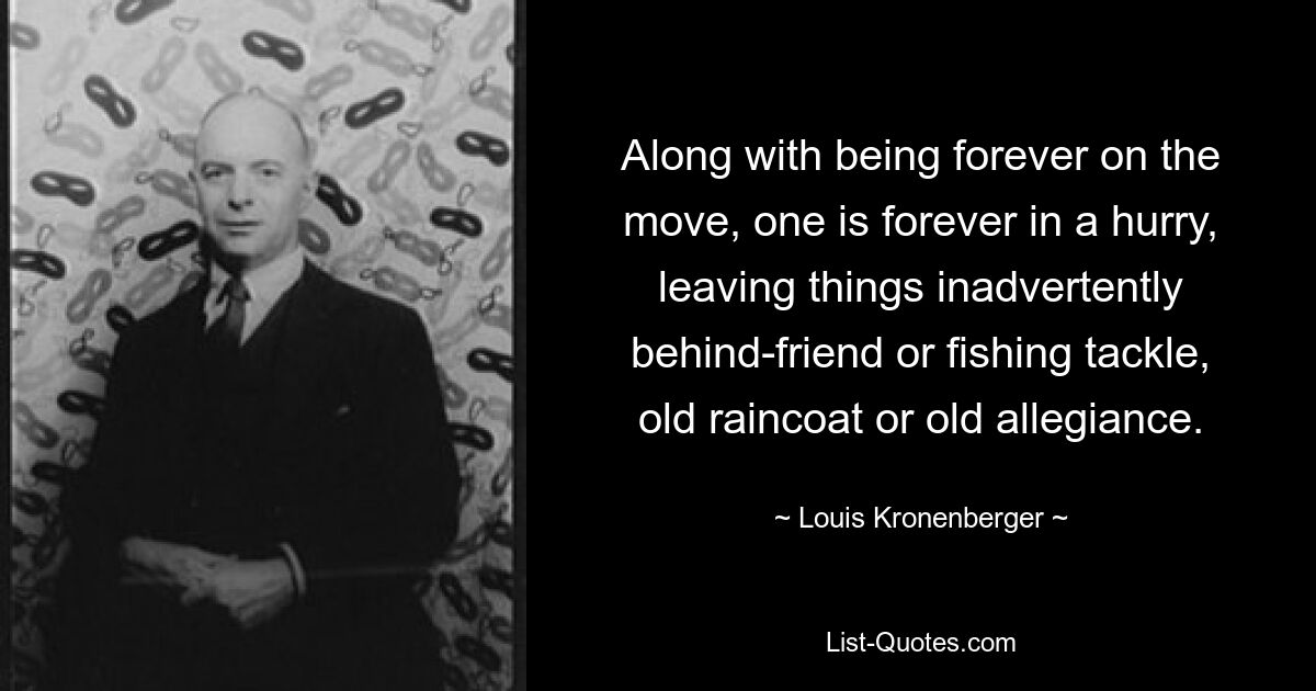 Along with being forever on the move, one is forever in a hurry, leaving things inadvertently behind-friend or fishing tackle, old raincoat or old allegiance. — © Louis Kronenberger