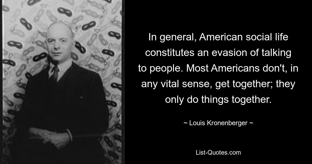 Im Allgemeinen stellt das amerikanische gesellschaftliche Leben ein Ausweichen vor dem Gespräch mit Menschen dar. Die meisten Amerikaner kommen im Grunde nicht zusammen; Sie machen Dinge nur gemeinsam. — © Louis Kronenberger 