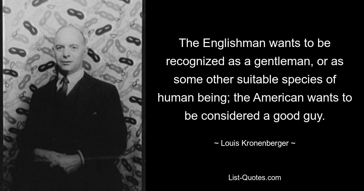 The Englishman wants to be recognized as a gentleman, or as some other suitable species of human being; the American wants to be considered a good guy. — © Louis Kronenberger