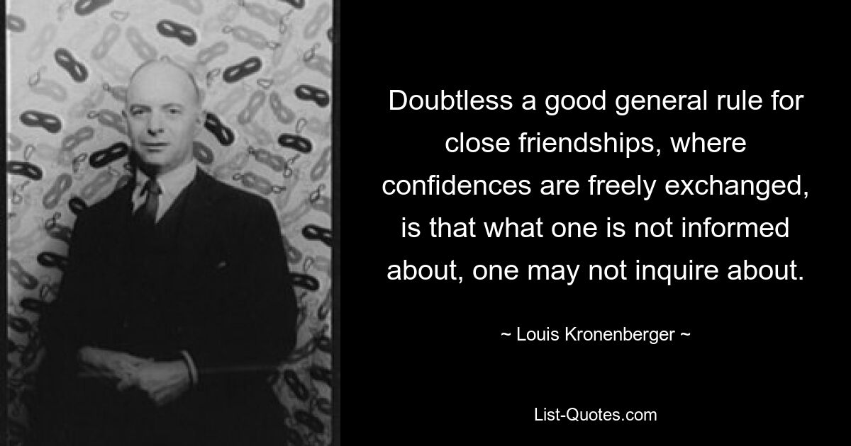 Doubtless a good general rule for close friendships, where confidences are freely exchanged, is that what one is not informed about, one may not inquire about. — © Louis Kronenberger