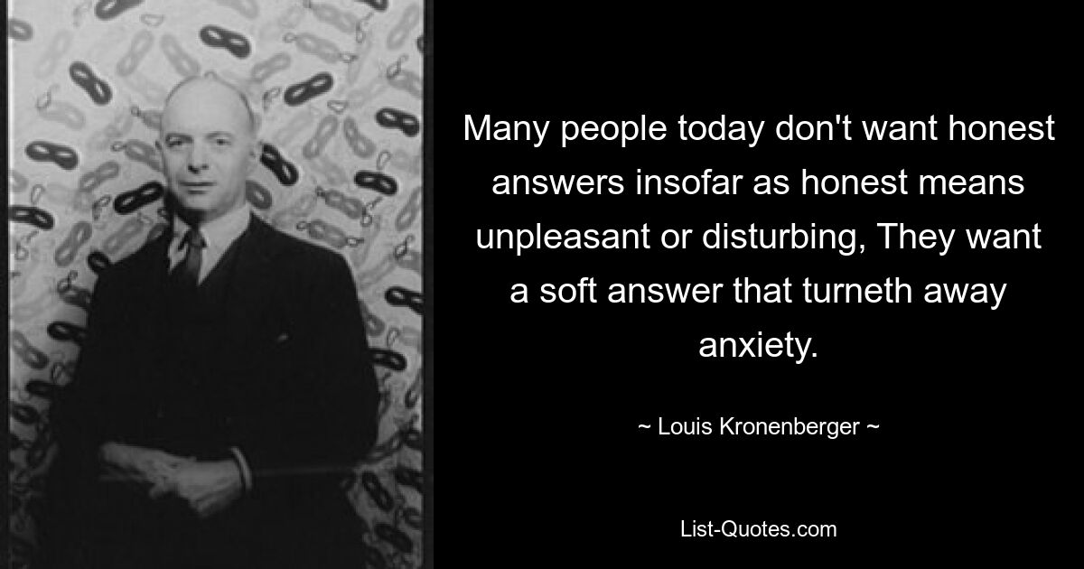 Many people today don't want honest answers insofar as honest means unpleasant or disturbing, They want a soft answer that turneth away anxiety. — © Louis Kronenberger