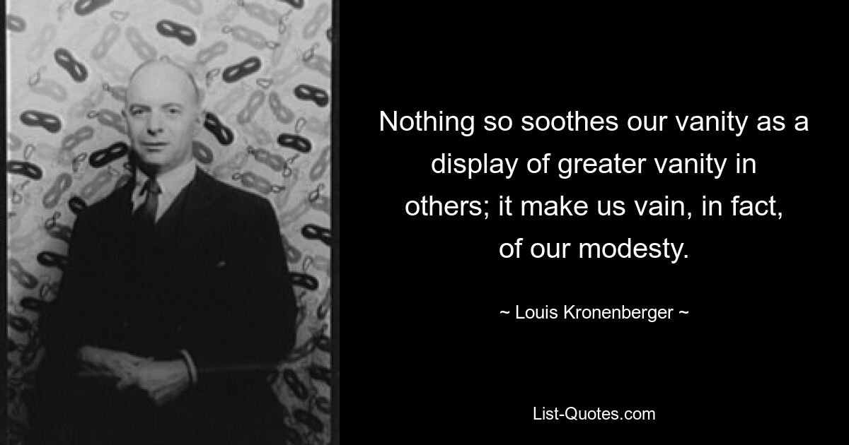 Nothing so soothes our vanity as a display of greater vanity in others; it make us vain, in fact, of our modesty. — © Louis Kronenberger