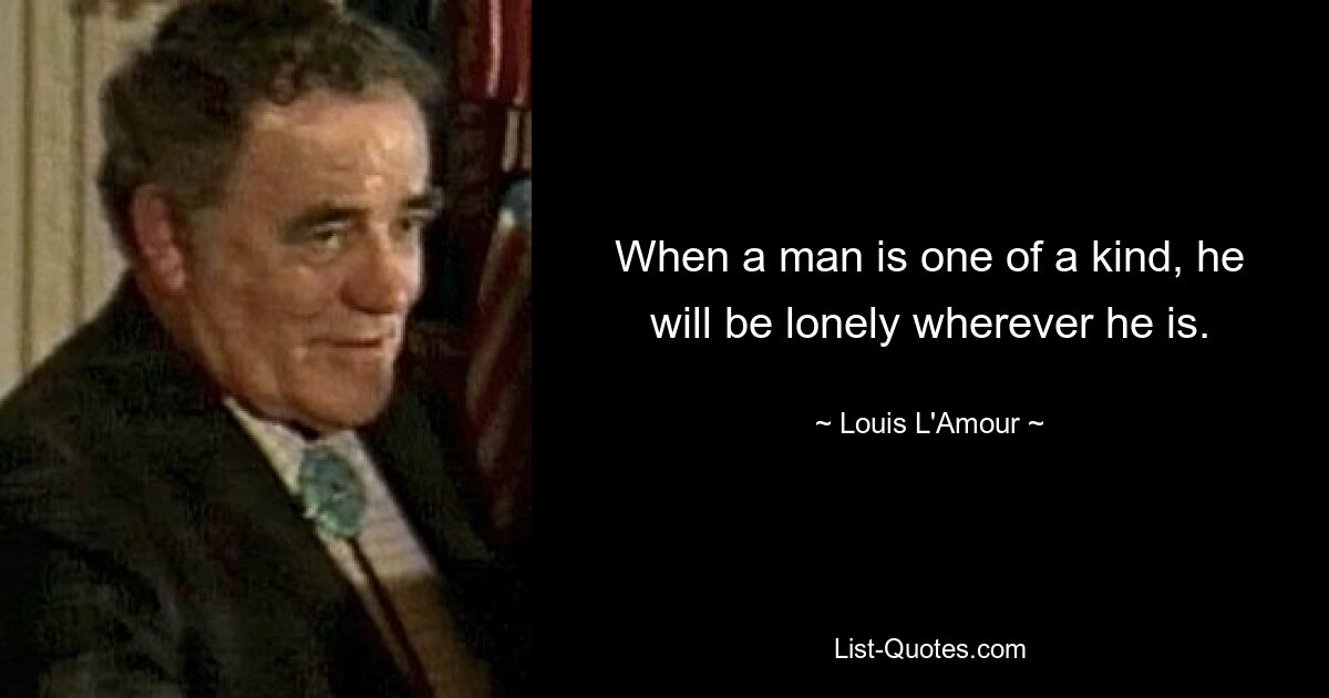 When a man is one of a kind, he will be lonely wherever he is. — © Louis L'Amour